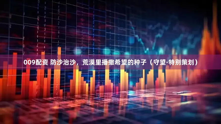 009配资 防沙治沙，荒漠里播撒希望的种子（守望·特别策划）