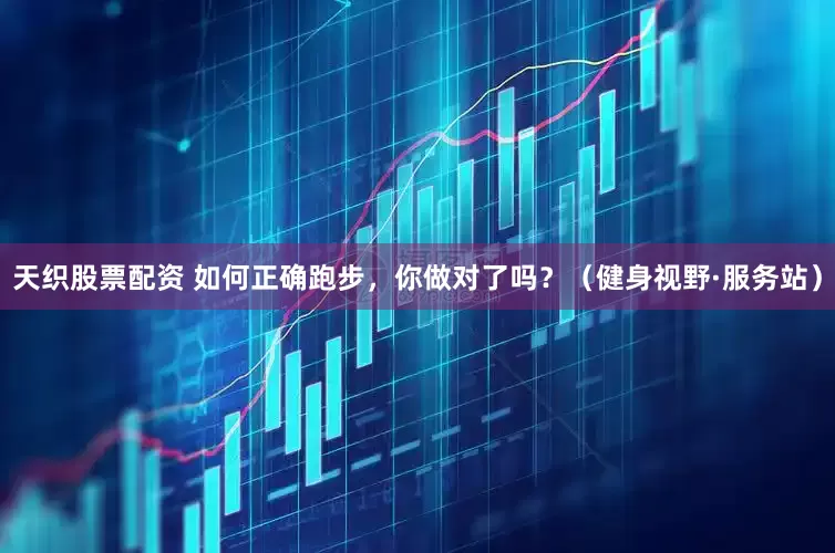 天织股票配资 如何正确跑步，你做对了吗？（健身视野·服务站）