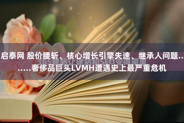 启泰网 股价腰斩、核心增长引擎失速、继承人问题.......奢侈品巨头LVMH遭遇史上最严重危机