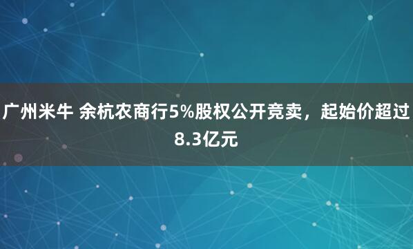 广州米牛 余杭农商行5%股权公开竞卖，起始价超过8.3亿元