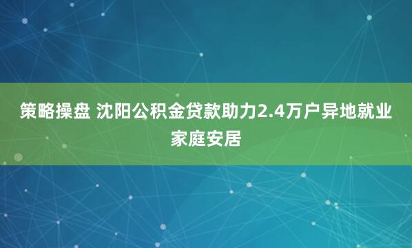 策略操盘 沈阳公积金贷款助力2.4万户异地就业家庭安居