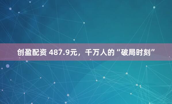 创盈配资 487.9元，千万人的“破局时刻”