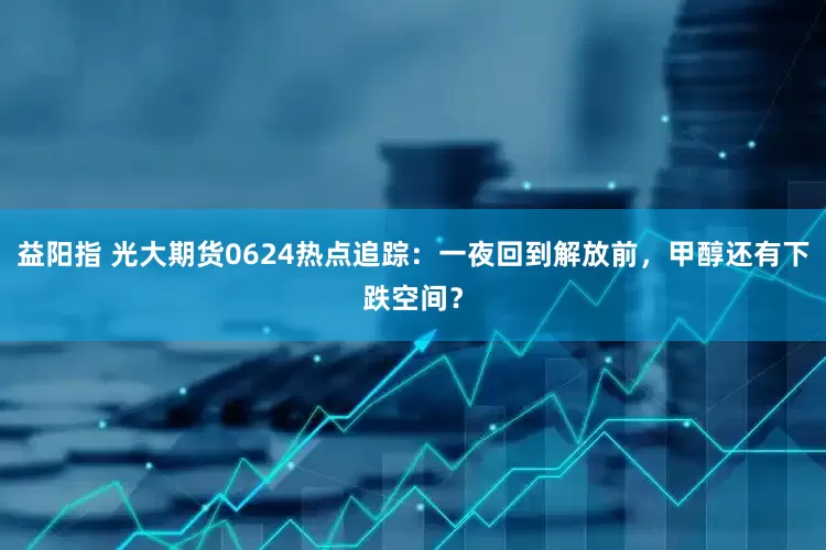 益阳指 光大期货0624热点追踪：一夜回到解放前，甲醇还有下跌空间？