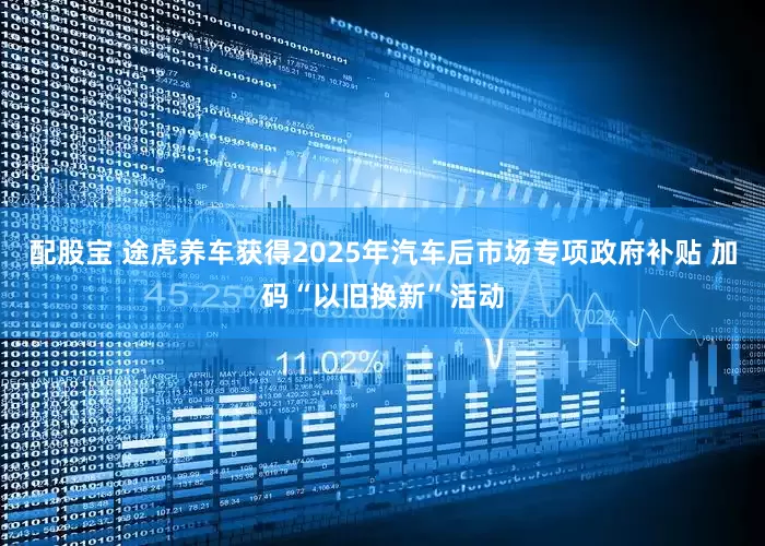 配股宝 途虎养车获得2025年汽车后市场专项政府补贴 加码“以旧换新”活动