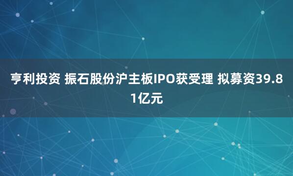 亨利投资 振石股份沪主板IPO获受理 拟募资39.81亿元