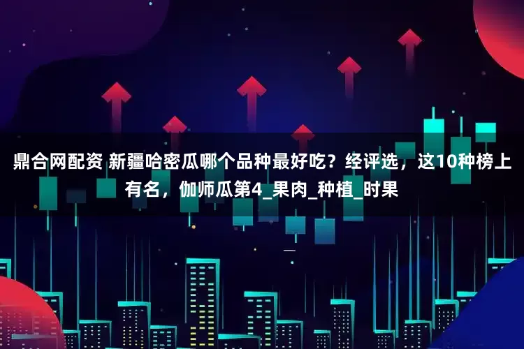 鼎合网配资 新疆哈密瓜哪个品种最好吃？经评选，这10种榜上有名，伽师瓜第4_果肉_种植_时果