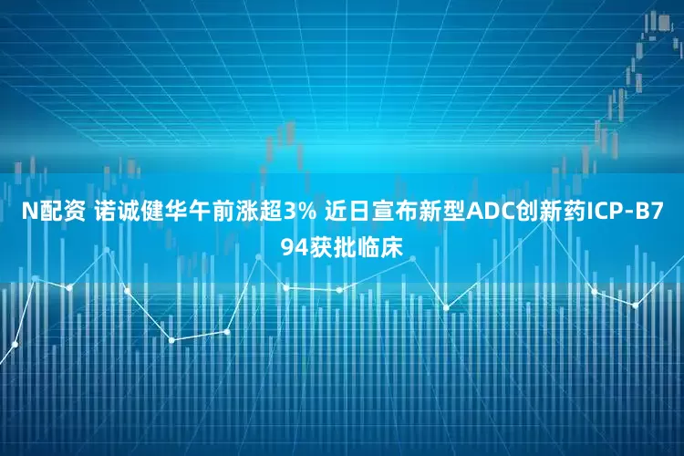 N配资 诺诚健华午前涨超3% 近日宣布新型ADC创新药ICP-B794获批临床