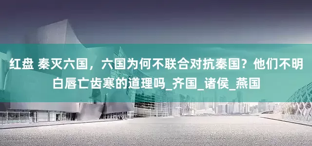 红盘 秦灭六国，六国为何不联合对抗秦国？他们不明白唇亡齿寒的道理吗_齐国_诸侯_燕国
