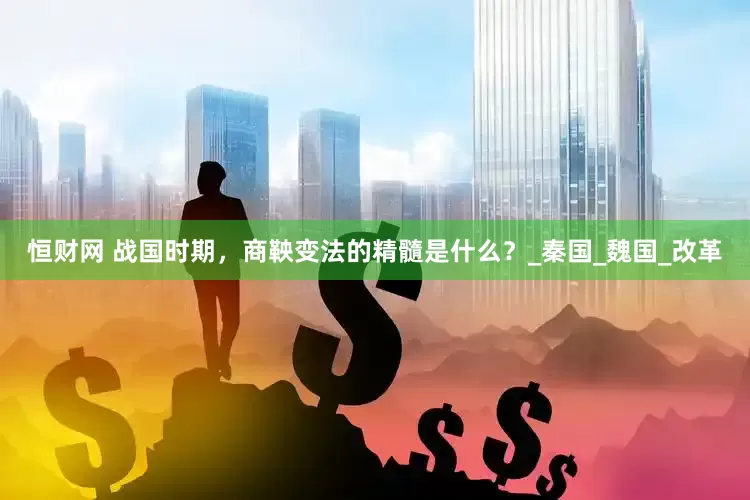 恒财网 战国时期，商鞅变法的精髓是什么？_秦国_魏国_改革