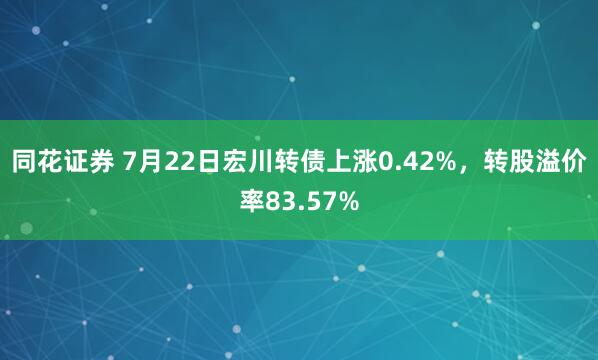 同花证券 7月22日宏川转债上涨0.42%，转股溢价率83.57%