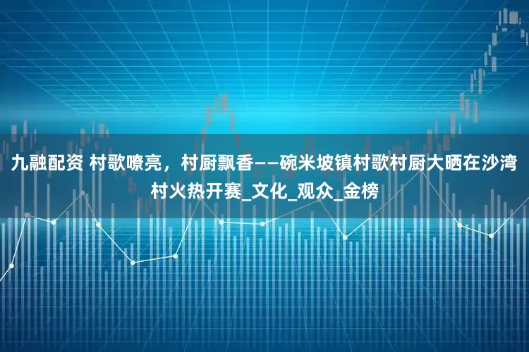 九融配资 村歌嘹亮，村厨飘香——碗米坡镇村歌村厨大晒在沙湾村火热开赛_文化_观众_金榜