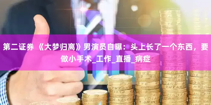 第二证券 《大梦归离》男演员自曝：头上长了一个东西，要做小手术_工作_直播_病症