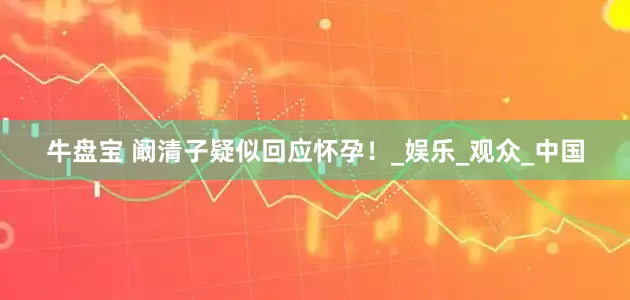牛盘宝 阚清子疑似回应怀孕！_娱乐_观众_中国