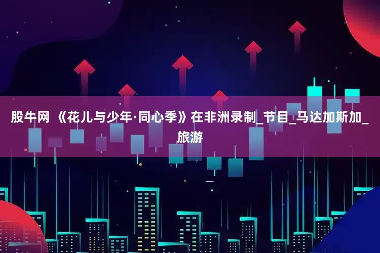股牛网 《花儿与少年·同心季》在非洲录制_节目_马达加斯加_旅游