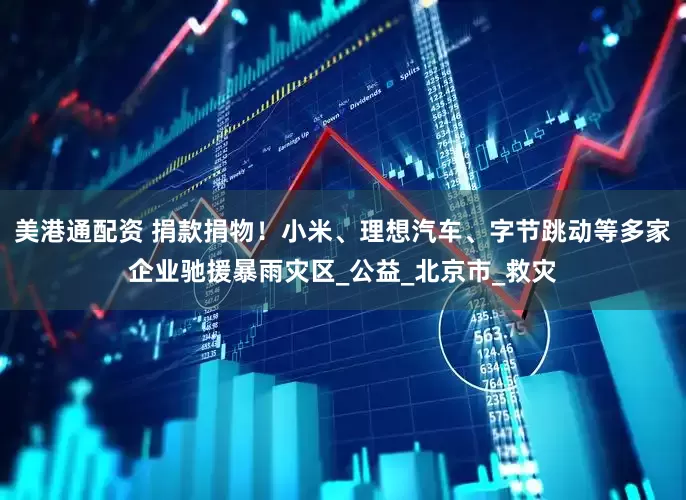 美港通配资 捐款捐物！小米、理想汽车、字节跳动等多家企业驰援暴雨灾区_公益_北京市_救灾