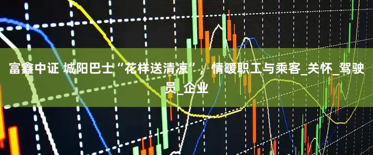 富鑫中证 城阳巴士“花样送清凉”，情暖职工与乘客_关怀_驾驶员_企业