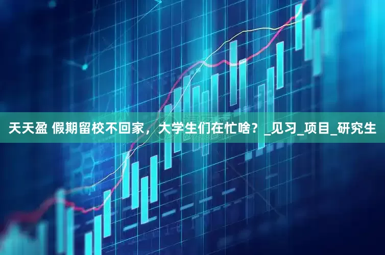 天天盈 假期留校不回家，大学生们在忙啥？_见习_项目_研究生