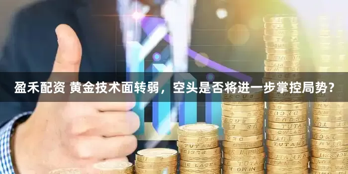 盈禾配资 黄金技术面转弱，空头是否将进一步掌控局势？