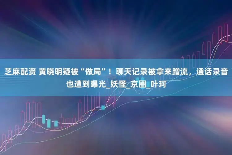 芝麻配资 黄晓明疑被“做局”！聊天记录被拿来蹭流，通话录音也遭到曝光_妖怪_京圈_叶珂