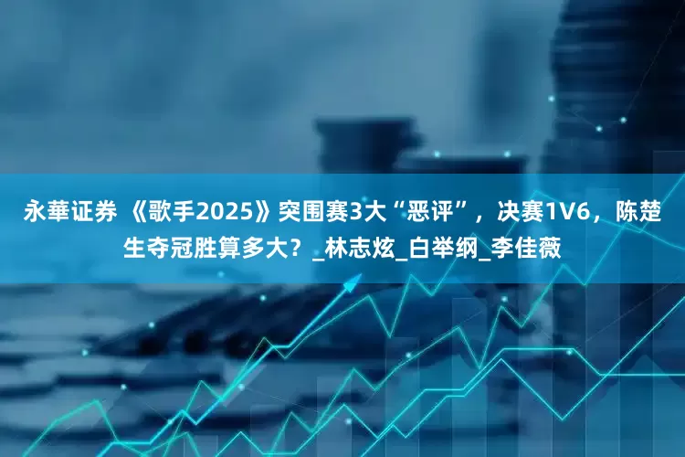 永華证券 《歌手2025》突围赛3大“恶评”，决赛1V6，陈楚生夺冠胜算多大？_林志炫_白举纲_李佳薇