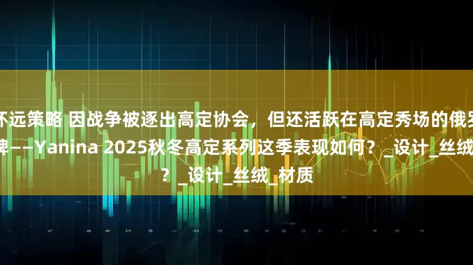 怀远策略 因战争被逐出高定协会，但还活跃在高定秀场的俄罗斯品牌——Yanina 2025秋冬高定系列这季表现如何？_设计_丝绒_材质