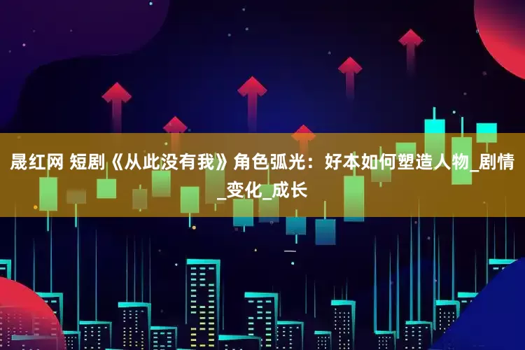 晟红网 短剧《从此没有我》角色弧光：好本如何塑造人物_剧情_变化_成长