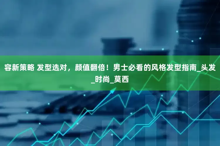 容新策略 发型选对，颜值翻倍！男士必看的风格发型指南_头发_时尚_莫西