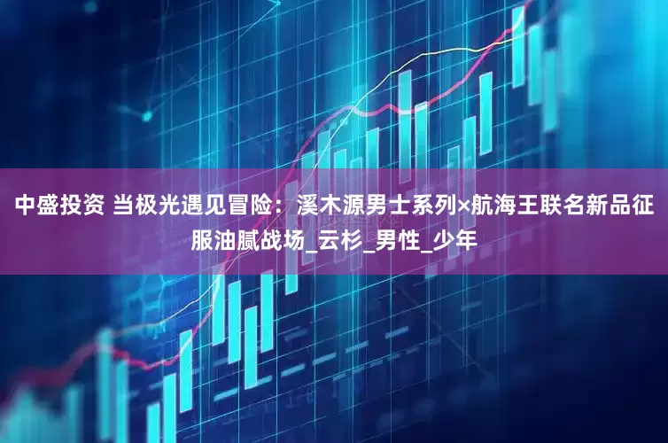 中盛投资 当极光遇见冒险：溪木源男士系列×航海王联名新品征服油腻战场_云杉_男性_少年