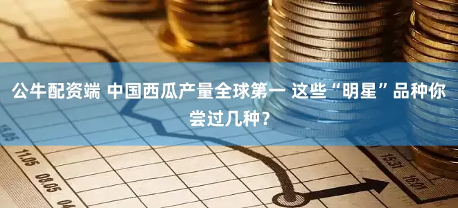 公牛配资端 中国西瓜产量全球第一 这些“明星”品种你尝过几种？