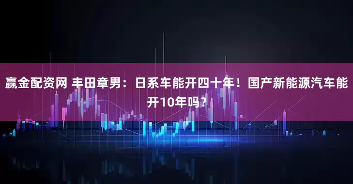 赢金配资网 丰田章男：日系车能开四十年！国产新能源汽车能开10年吗？