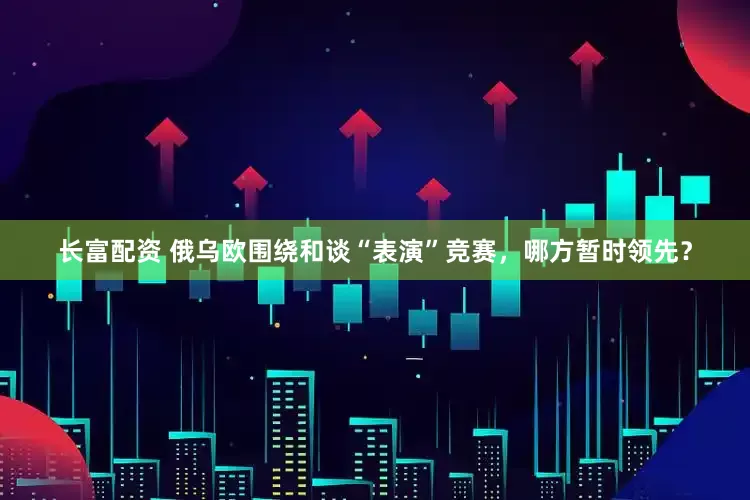 长富配资 俄乌欧围绕和谈“表演”竞赛，哪方暂时领先？