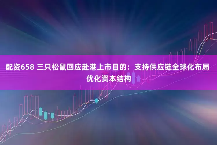 配资658 三只松鼠回应赴港上市目的：支持供应链全球化布局 优化资本结构