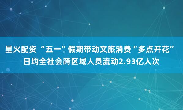 星火配资 “五一”假期带动文旅消费“多点开花” 日均全社会跨区域人员流动2.93亿人次