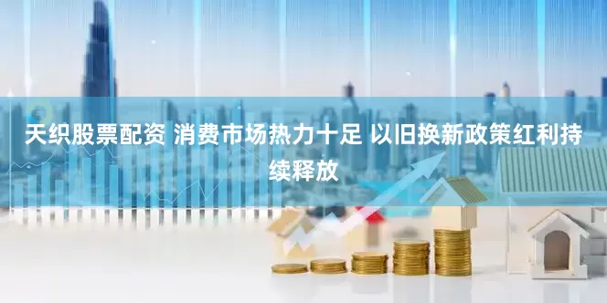 天织股票配资 消费市场热力十足 以旧换新政策红利持续释放