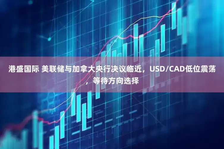 港盛国际 美联储与加拿大央行决议临近，USD/CAD低位震荡，等待方向选择