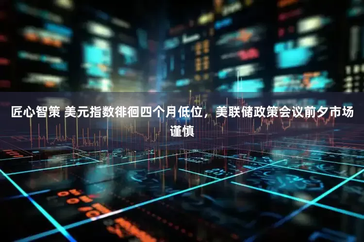 匠心智策 美元指数徘徊四个月低位，美联储政策会议前夕市场谨慎